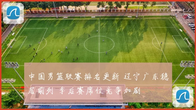 中国男篮联赛排名更新 辽宁广东稳居前列 季后赛席位竞争加剧