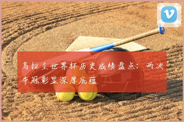 乌拉圭世界杯历史成绩盘点：两次夺冠彰显深厚底蕴