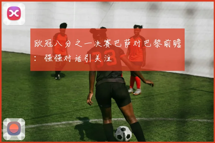 欧冠八分之一决赛巴萨对巴黎前瞻：强强对话引关注