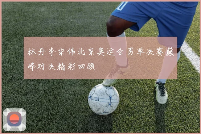林丹李宗伟北京奥运会男单决赛巅峰对决精彩回顾