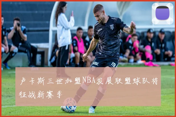 卢卡斯三世加盟NBA发展联盟球队将征战新赛季