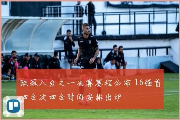 欧冠八分之一决赛赛程公布 16强首回合次回合时间安排出炉