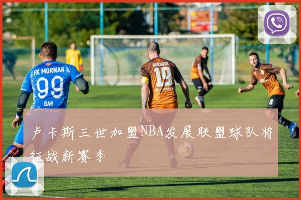 卢卡斯三世加盟NBA发展联盟球队将征战新赛季